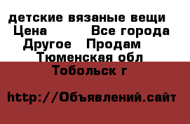 детские вязаные вещи › Цена ­ 500 - Все города Другое » Продам   . Тюменская обл.,Тобольск г.